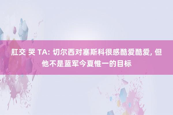 肛交 哭 TA: 切尔西对塞斯科很感酷爱酷爱， 但他不是蓝军今夏惟一的目标
