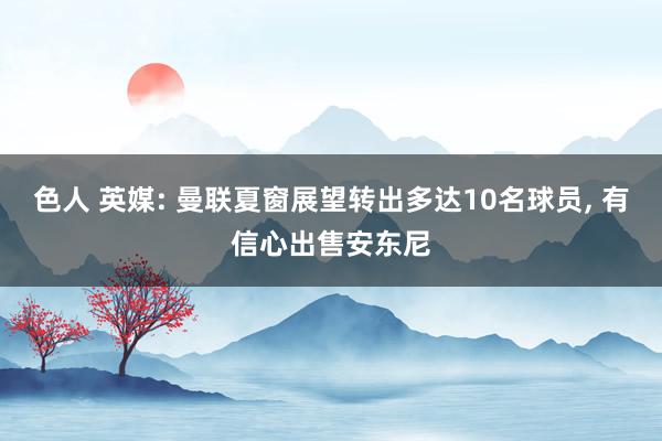 色人 英媒: 曼联夏窗展望转出多达10名球员， 有信心出售安东尼