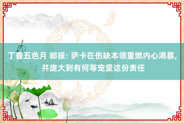 丁香五色月 邮报: 萨卡在伤缺本领重燃内心渴慕， 并庞大到有何等宠爱这份责任