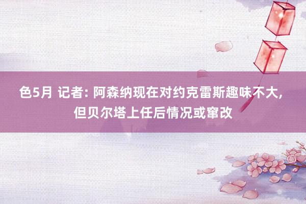 色5月 记者: 阿森纳现在对约克雷斯趣味不大， 但贝尔塔上任后情况或窜改