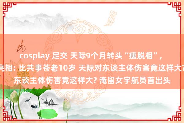 cosplay 足交 天际9个月转头“瘦脱相”， 好意思淹留女宇航员亮相: 比共事苍老10岁 天际对东谈主体伤害竟这样大? 淹留女宇航员首出头