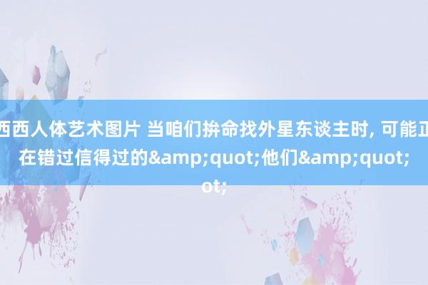 西西人体艺术图片 当咱们拚命找外星东谈主时， 可能正在错过信得过的&quot;他们&quot;