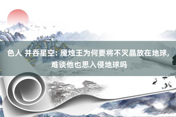 色人 并吞星空: 魇烛王为何要将不灭晶放在地球, 难谈他也思入侵地球吗