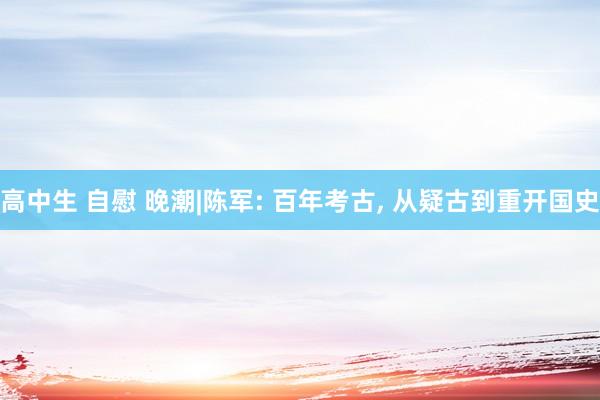 高中生 自慰 晚潮|陈军: 百年考古， 从疑古到重开国史