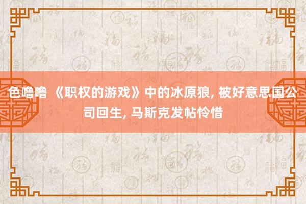 色噜噜 《职权的游戏》中的冰原狼, 被好意思国公司回生, 马斯克发帖怜惜