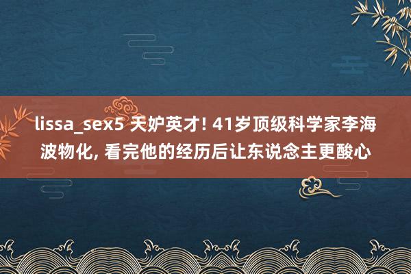 lissa_sex5 天妒英才! 41岁顶级科学家李海波物化, 看完他的经历后让东说念主更酸心
