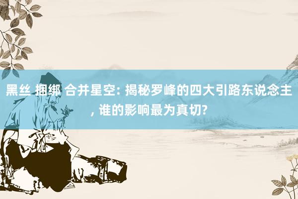 黑丝 捆绑 合并星空: 揭秘罗峰的四大引路东说念主, 谁的影响最为真切?