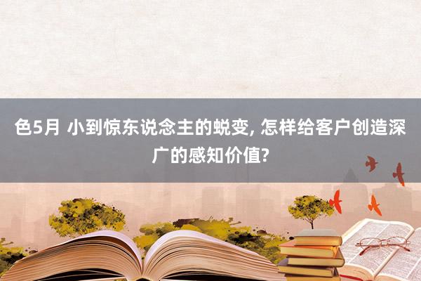 色5月 小到惊东说念主的蜕变， 怎样给客户创造深广的感知价值?