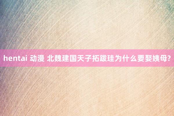 hentai 动漫 北魏建国天子拓跋珪为什么要娶姨母?