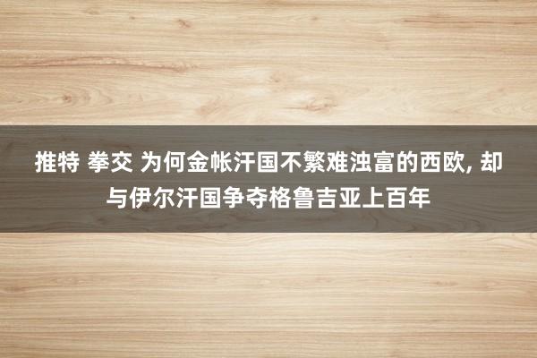 推特 拳交 为何金帐汗国不繁难浊富的西欧， 却与伊尔汗国争夺格鲁吉亚上百年