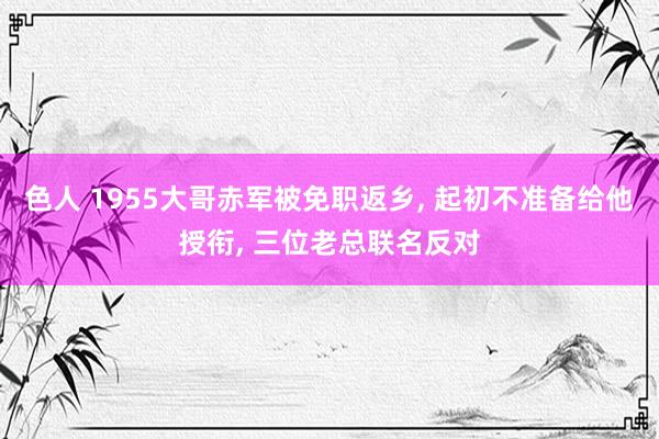 色人 1955大哥赤军被免职返乡， 起初不准备给他授衔， 三位老总联名反对