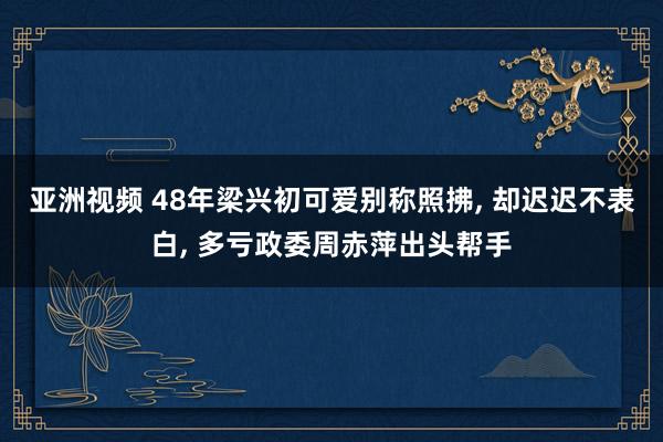 亚洲视频 48年梁兴初可爱别称照拂， 却迟迟不表白， 多亏政委周赤萍出头帮手