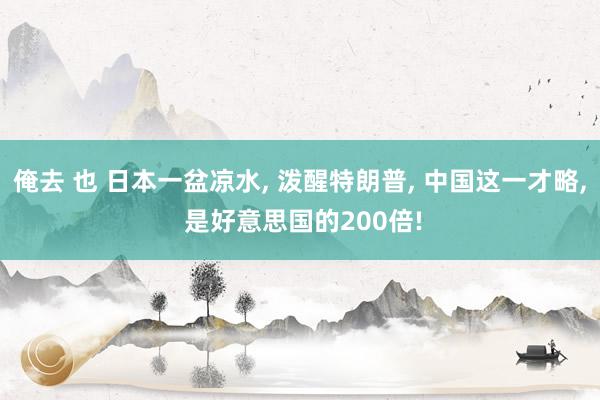 俺去 也 日本一盆凉水， 泼醒特朗普， 中国这一才略， 是好意思国的200倍!