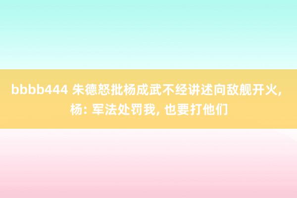 bbbb444 朱德怒批杨成武不经讲述向敌舰开火， 杨: 军法处罚我， 也要打他们