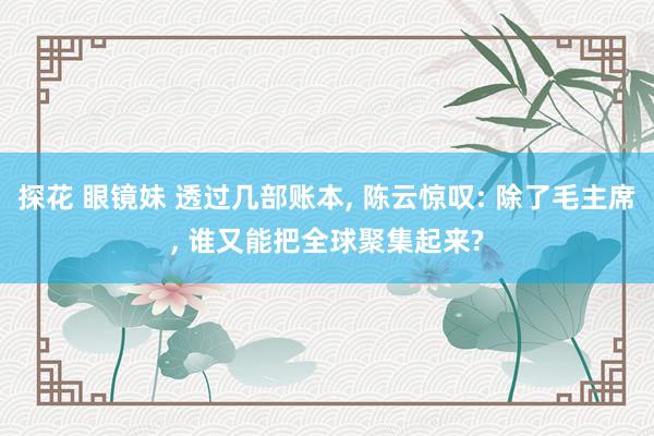 探花 眼镜妹 透过几部账本， 陈云惊叹: 除了毛主席， 谁又能把全球聚集起来?