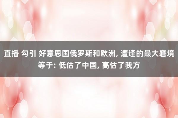 直播 勾引 好意思国俄罗斯和欧洲， 遭逢的最大窘境等于: 低估了中国， 高估了我方