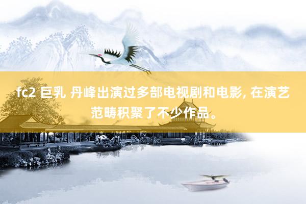 fc2 巨乳 丹峰出演过多部电视剧和电影， 在演艺范畴积聚了不少作品。