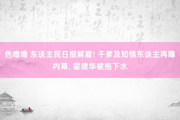 色噜噜 东谈主民日报解雇! 干爹及知情东谈主再曝内幕， 霍建华被拖下水