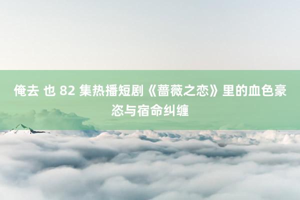 俺去 也 82 集热播短剧《蔷薇之恋》里的血色豪恣与宿命纠缠
