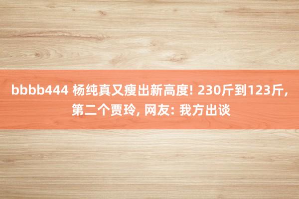 bbbb444 杨纯真又瘦出新高度! 230斤到123斤， 第二个贾玲， 网友: 我方出谈