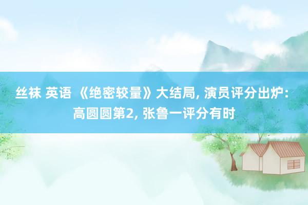 丝袜 英语 《绝密较量》大结局， 演员评分出炉: 高圆圆第2， 张鲁一评分有时