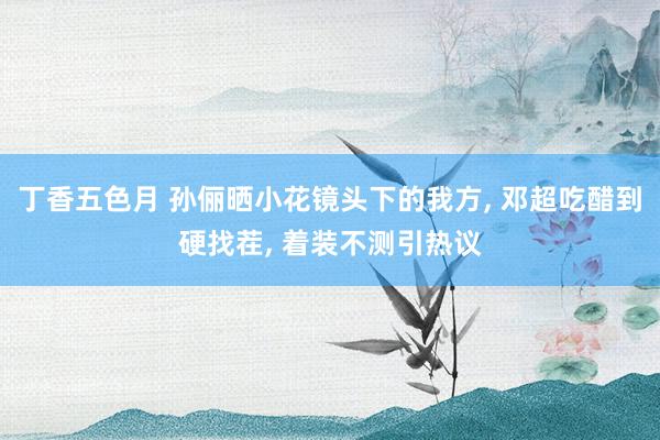 丁香五色月 孙俪晒小花镜头下的我方， 邓超吃醋到硬找茬， 着装不测引热议