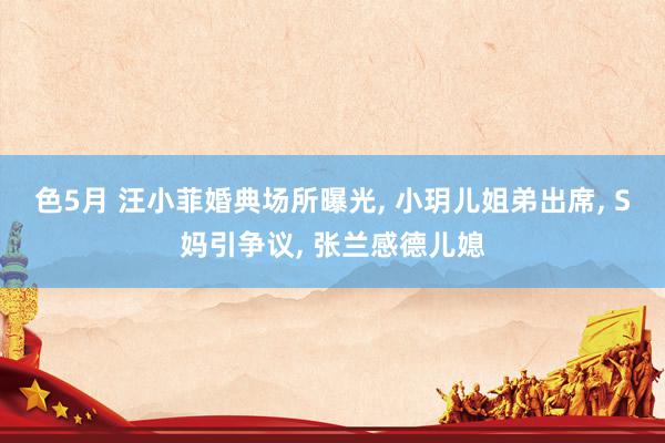 色5月 汪小菲婚典场所曝光， 小玥儿姐弟出席， S妈引争议， 张兰感德儿媳