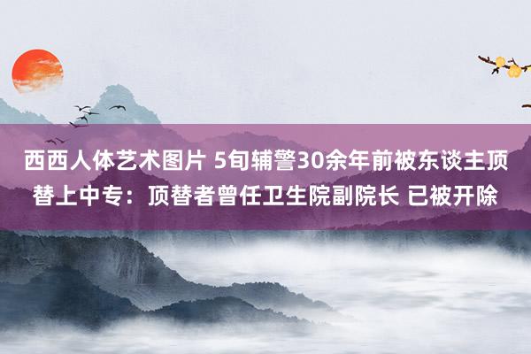 西西人体艺术图片 5旬辅警30余年前被东谈主顶替上中专：顶替者曾任卫生院副院长 已被开除
