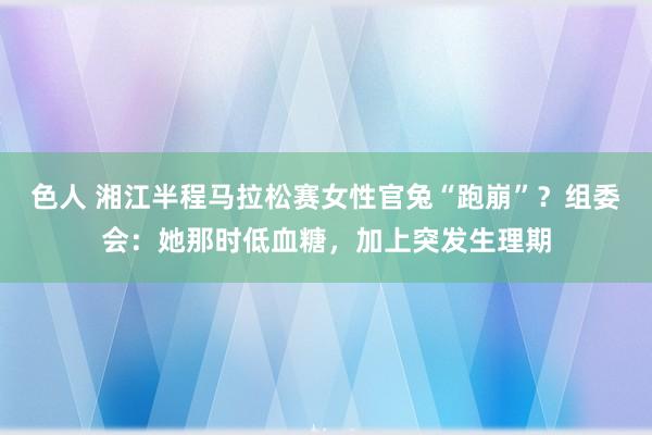 色人 湘江半程马拉松赛女性官兔“跑崩”？组委会：她那时低血糖，加上突发生理期