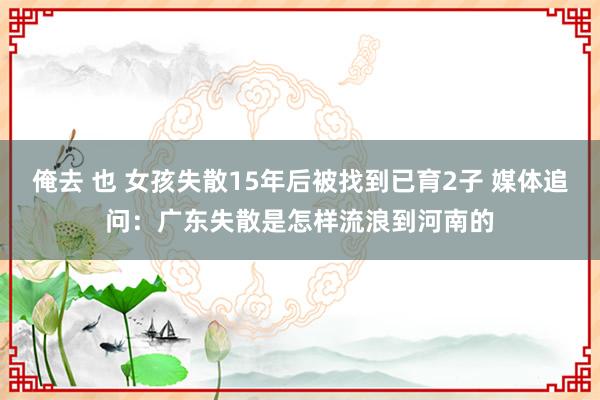 俺去 也 女孩失散15年后被找到已育2子 媒体追问：广东失散是怎样流浪到河南的