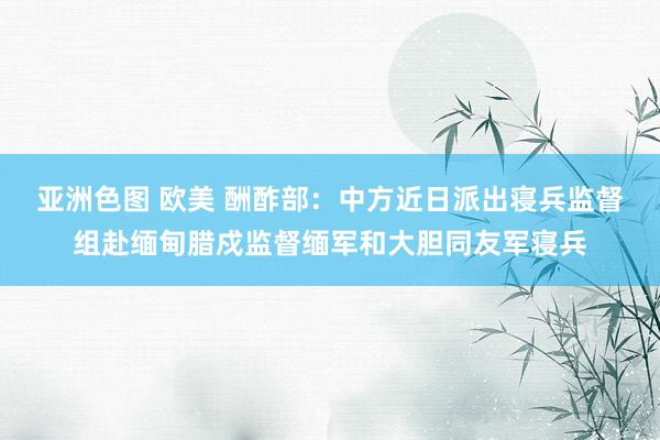亚洲色图 欧美 酬酢部：中方近日派出寝兵监督组赴缅甸腊戍监督缅军和大胆同友军寝兵