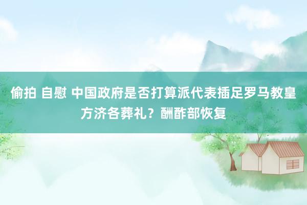 偷拍 自慰 中国政府是否打算派代表插足罗马教皇方济各葬礼？酬酢部恢复