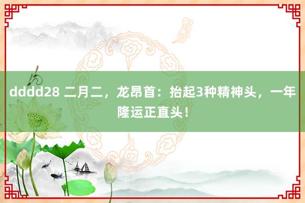 dddd28 二月二，龙昂首：抬起3种精神头，一年隆运正直头！