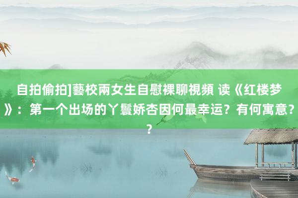 自拍偷拍]藝校兩女生自慰裸聊視頻 读《红楼梦》：第一个出场的丫鬟娇杏因何最幸运？有何寓意？