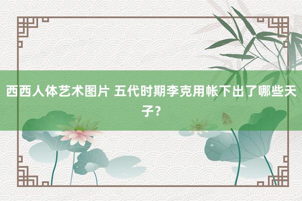 西西人体艺术图片 五代时期李克用帐下出了哪些天子？