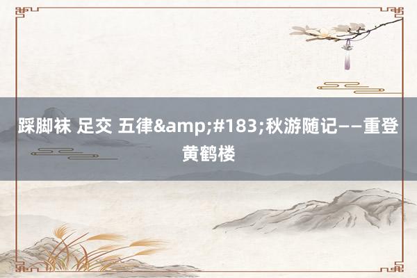 踩脚袜 足交 五律&#183;秋游随记——重登黄鹤楼