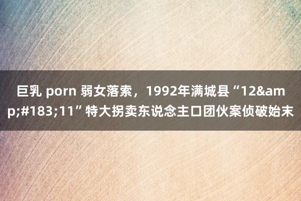巨乳 porn 弱女落索，1992年满城县“12&#183;11”特大拐卖东说念主口团伙案侦破始末