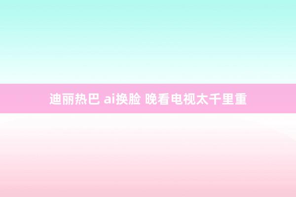 迪丽热巴 ai换脸 晚看电视太千里重