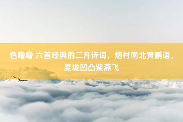 色噜噜 六首经典的二月诗词，烟村南北黄鹂语，麦垅凹凸紫燕飞