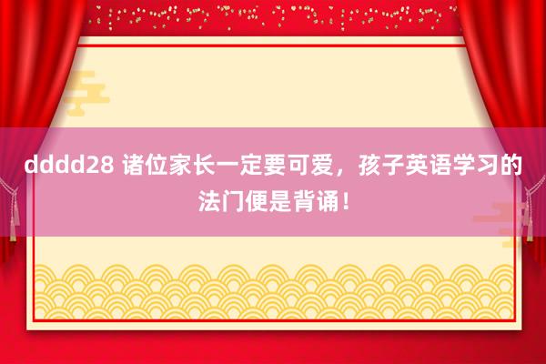 dddd28 诸位家长一定要可爱,孩子英语学习的法门便是背诵!