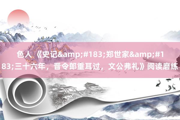 色人 《史记&#183;郑世家&#183;三十六年，晋令郎重耳过，文公弗礼》阅读磨练