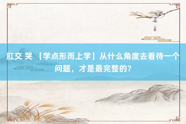 肛交 哭 【学点形而上学】从什么角度去看待一个问题，才是最完整的？