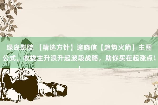 绿岛影院 【精选方针】邃晓信【趋势火箭】主图公式，收拢主升浪升起波段战略，助你买在起涨点！