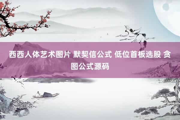 西西人体艺术图片 默契信公式 低位首板选股 贪图公式源码