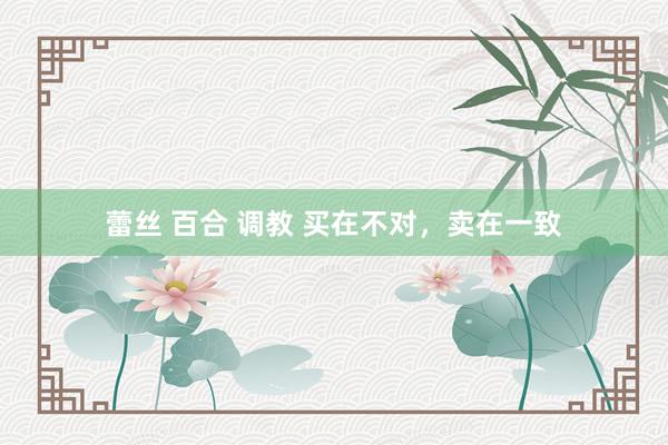 蕾丝 百合 调教 买在不对，卖在一致