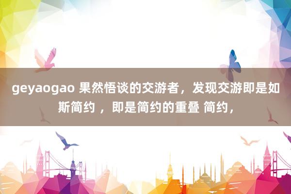 geyaogao 果然悟谈的交游者,发现交游即是如斯简约 ,即是简约的重叠 简约,