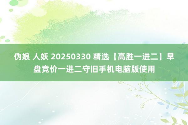 伪娘 人妖 20250330 精选【高胜一进二】早盘竞价一进二守旧手机电脑版使用