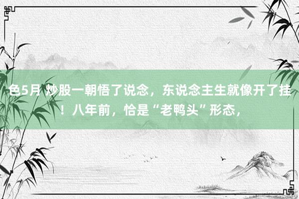 色5月 炒股一朝悟了说念，东说念主生就像开了挂！八年前，恰是“老鸭头”形态，