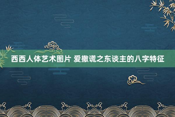 西西人体艺术图片 爱撒谎之东谈主的八字特征