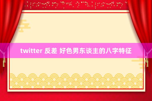 twitter 反差 好色男东谈主的八字特征